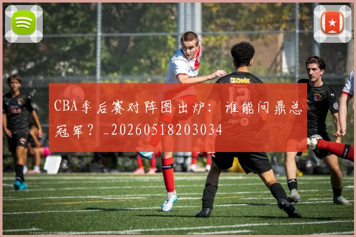CBA季后赛对阵图出炉：谁能问鼎总冠军？_20260518203034