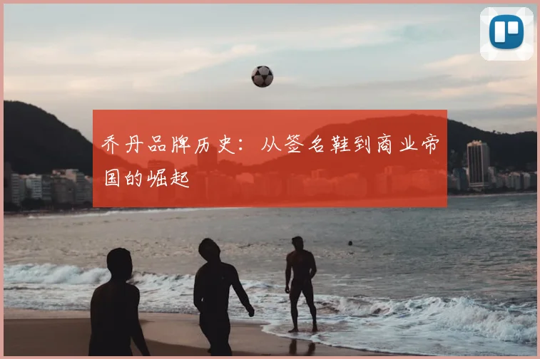 乔丹品牌历史：从签名鞋到商业帝国的崛起