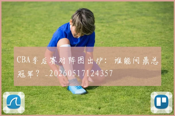 CBA季后赛对阵图出炉：谁能问鼎总冠军？_20260517124357