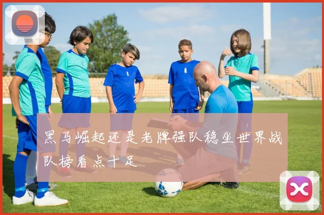 黑马崛起还是老牌强队稳坐世界战队榜看点十足