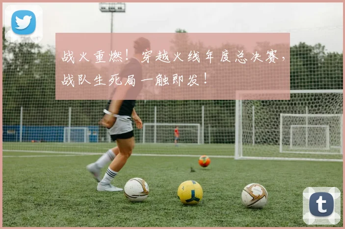 战火重燃！穿越火线年度总决赛，战队生死局一触即发！