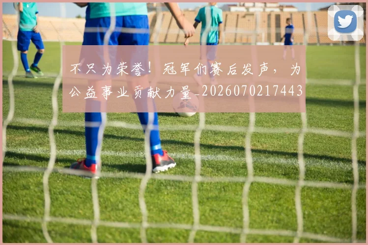 不只为荣誉！冠军们赛后发声，为公益事业贡献力量_20260702174431