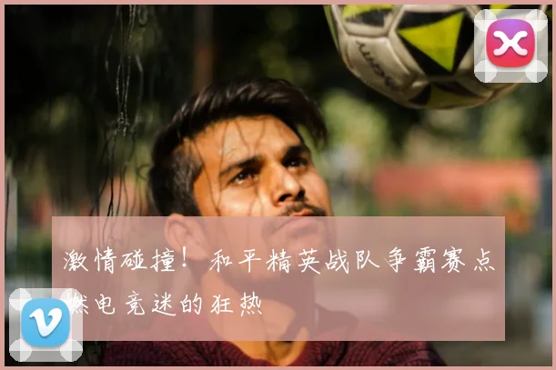 激情碰撞！和平精英战队争霸赛点燃电竞迷的狂热
