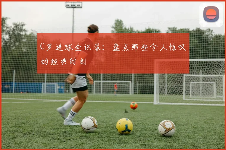 C罗进球全记录:盘点那些令人惊叹的经典时刻