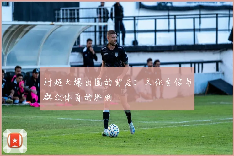 村超火爆出圈的背后：文化自信与群众体育的胜利
