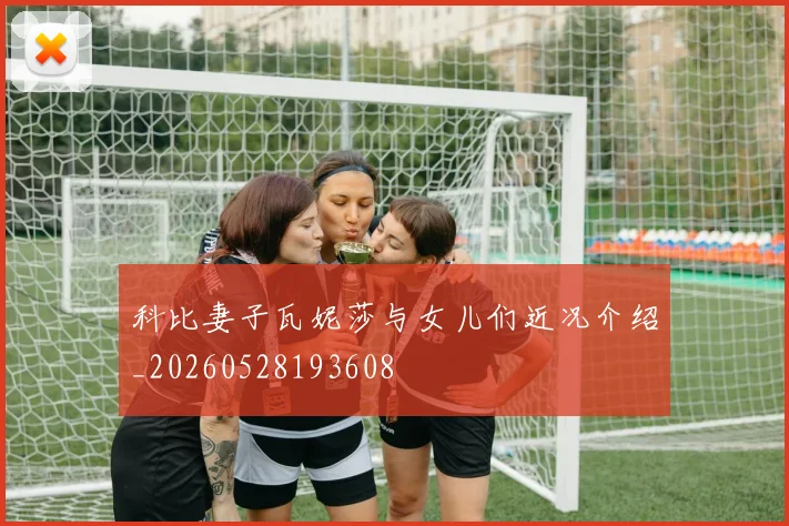 科比妻子瓦妮莎与女儿们近况介绍_20260528193608
