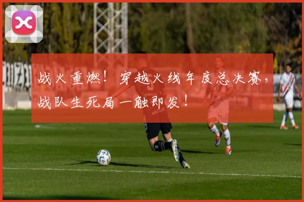 战火重燃！穿越火线年度总决赛，战队生死局一触即发！