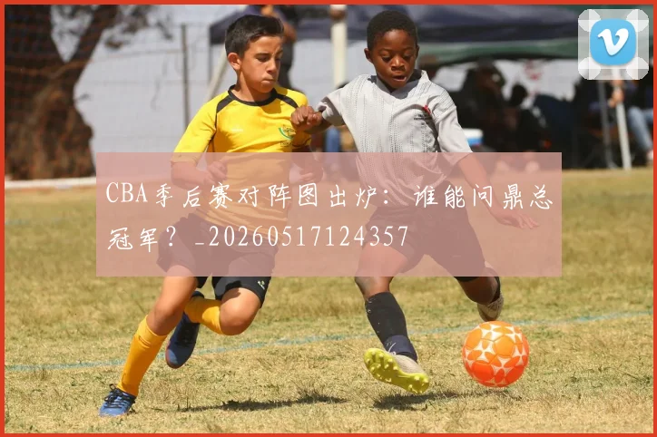 CBA季后赛对阵图出炉：谁能问鼎总冠军？_20260517124357