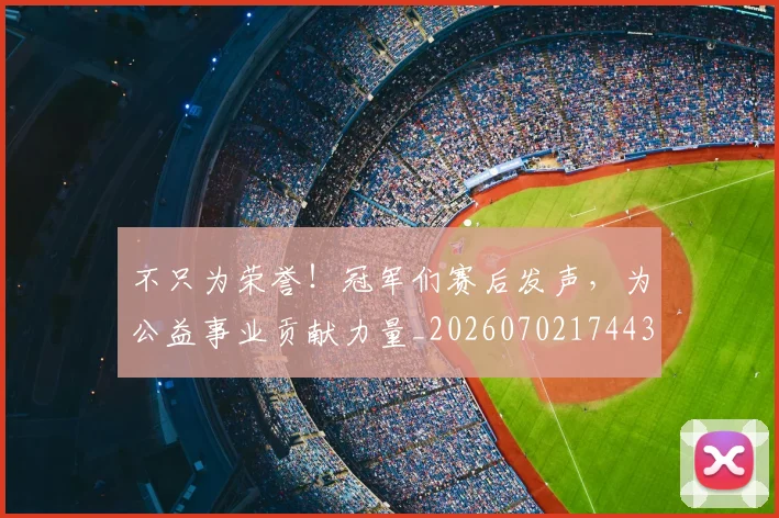 不只为荣誉！冠军们赛后发声，为公益事业贡献力量_20260702174431